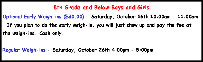 Text Box: 8th Grade and Below Boys and Girls
Optional Early Weigh-ins ($30.00) - Saturday, October 26th 10:00am - 11:00am
—If you plan to do the early weigh-in, you will just show up and pay the fee at the weigh-ins… Cash only.
Regular Weigh-ins - Saturday, October 26th 4:00pm - 5:00pm